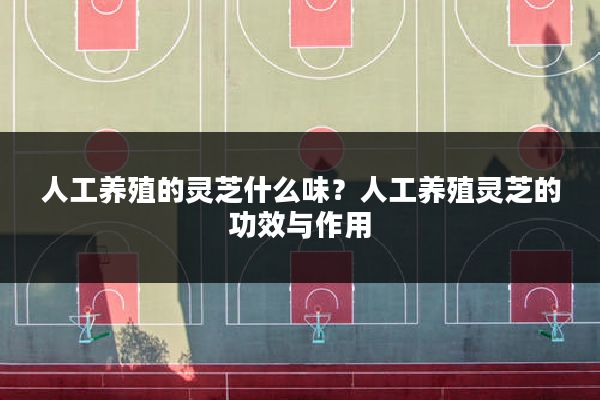 人工养殖的灵芝什么味？人工养殖灵芝的功效与作用