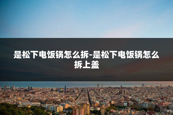 是松下电饭锅怎么拆-是松下电饭锅怎么拆上盖