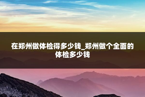 在郑州做体检得多少钱_郑州做个全面的体检多少钱