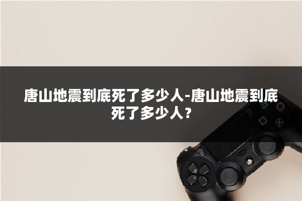 唐山地震到底死了多少人-唐山地震到底死了多少人?