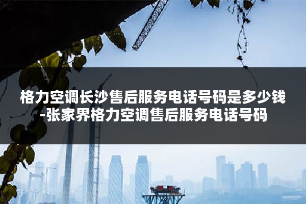 格力空调长沙售后服务电话号码是多少钱-张家界格力空调售后服务电话号码
