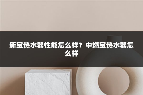 新宝热水器性能怎么样?中燃宝热水器怎么样