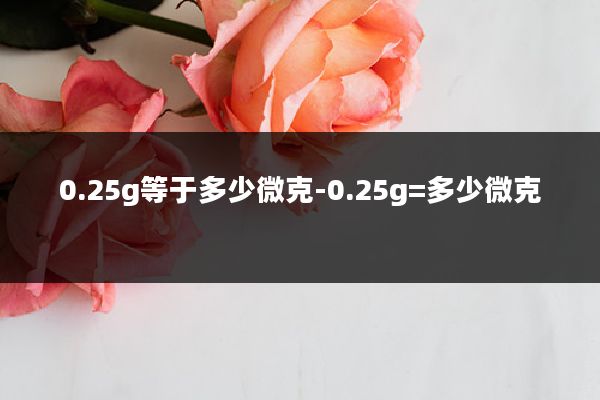 0.25g等于多少微克-0.25g=多少微克