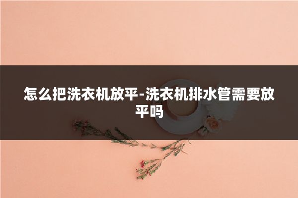怎么把洗衣机放平-洗衣机排水管需要放平吗