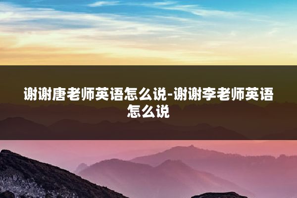 谢谢唐老师英语怎么说-谢谢李老师英语怎么说