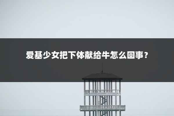 爱基少女把下体献给牛怎么回事?