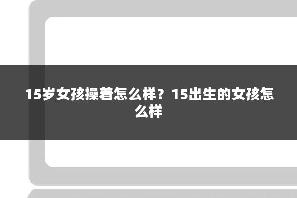 15岁女孩操着怎么样?15出生的女孩怎么样