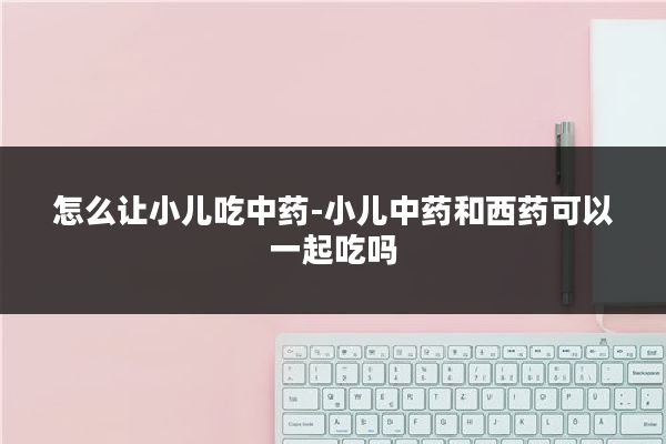 怎么让小儿吃中药-小儿中药和西药可以一起吃吗