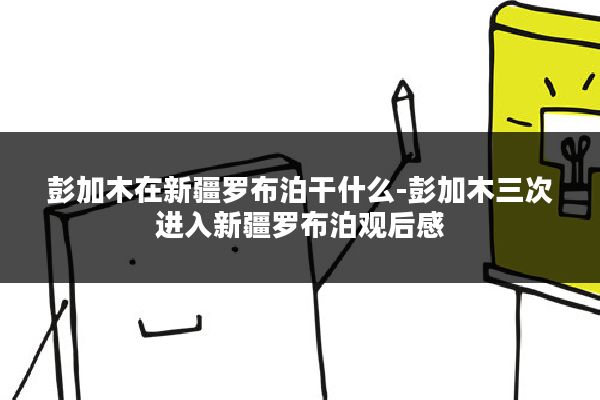 彭加木在新疆罗布泊干什么-彭加木三次进入新疆罗布泊观后感