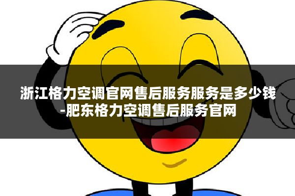 浙江格力空调官网售后服务服务是多少钱-肥东格力空调售后服务官网