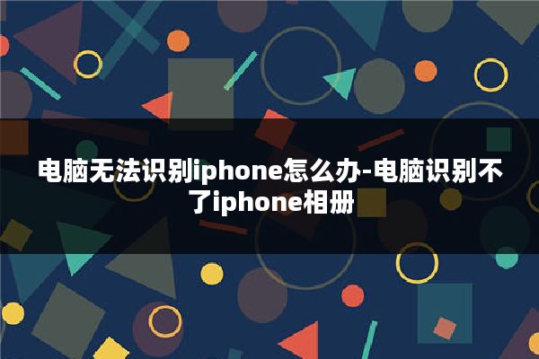 电脑无法识别iphone怎么办-电脑识别不了iphone相册
