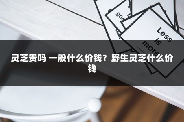 灵芝贵吗 一般什么价钱?野生灵芝什么价钱