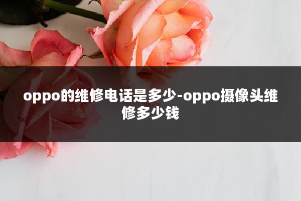 oppo的维修电话是多少-oppo摄像头维修多少钱