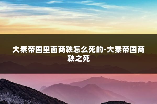 大秦帝国里面商鞅怎么死的-大秦帝国商鞅之死