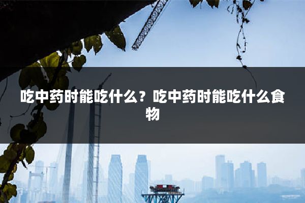 吃中药时能吃什么?吃中药时能吃什么食物
