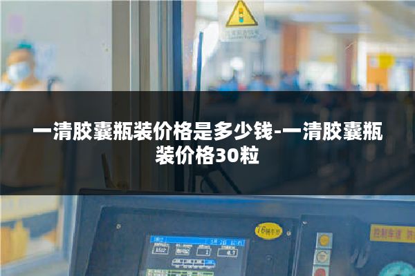一清胶囊瓶装价格是多少钱-一清胶囊瓶装价格30粒