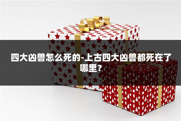 四大凶兽怎么死的-上古四大凶兽都死在了哪里?