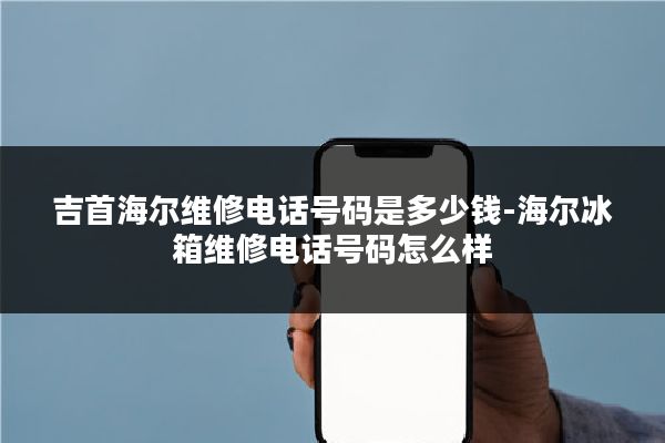 吉首海尔维修电话号码是多少钱-海尔冰箱维修电话号码怎么样