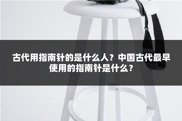 古代用指南针的是什么人？中国古代最早使用的指南针是什么？