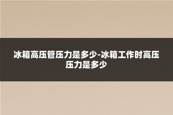 冰箱高压管压力是多少-冰箱工作时高压压力是多少