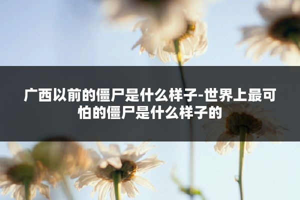 广西以前的僵尸是什么样子-世界上最可怕的僵尸是什么样子的