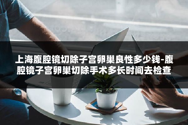 上海腹腔镜切除子宫卵巢良性多少钱-腹腔镜子宫卵巢切除手术多长时间去检查