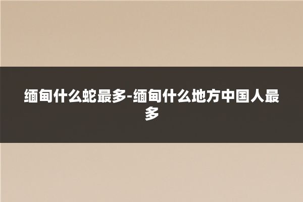 缅甸什么蛇最多-缅甸什么地方中国人最多