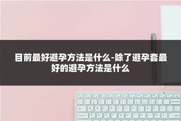 目前最好避孕方法是什么-除了避孕套最好的避孕方法是什么