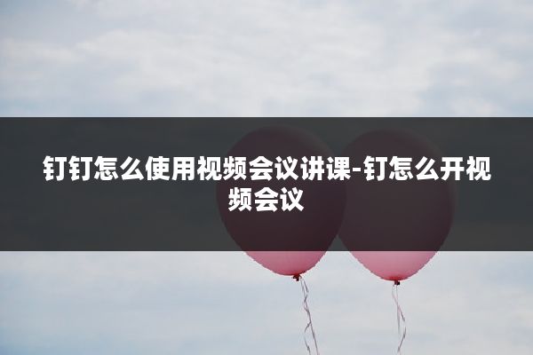 钉钉怎么使用视频会议讲课-钉怎么开视频会议