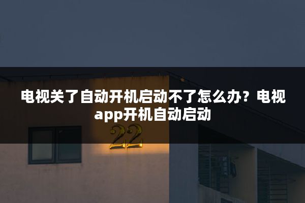 电视关了自动开机启动不了怎么办?电视app开机自动启动