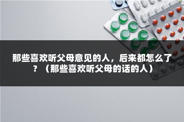 那些喜欢听父母意见的人,后来都怎么了?(那些喜欢听父母的话的人)