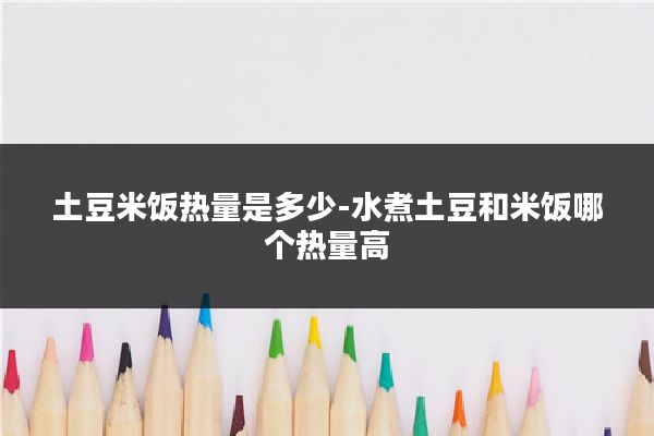 土豆米饭热量是多少-水煮土豆和米饭哪个热量高
