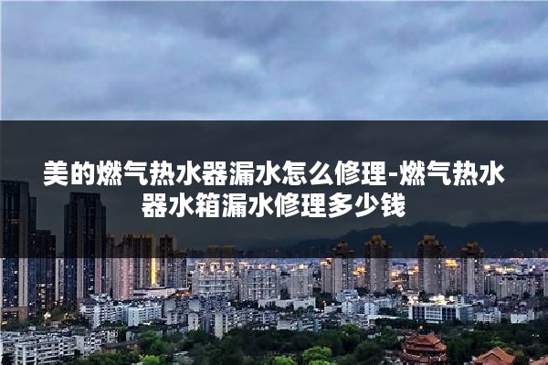 美的燃气热水器漏水怎么修理-燃气热水器水箱漏水修理多少钱