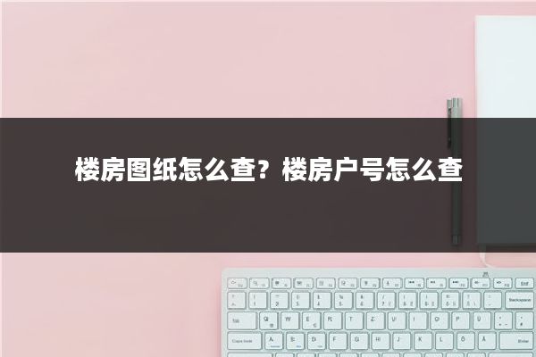 楼房图纸怎么查?楼房户号怎么查