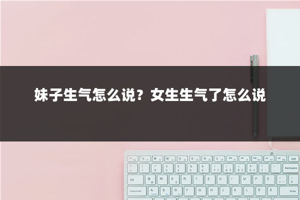 妹子生气怎么说？女生生气了怎么说