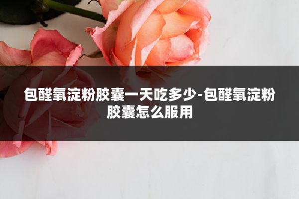 包醛氧淀粉胶囊一天吃多少-包醛氧淀粉胶囊怎么服用
