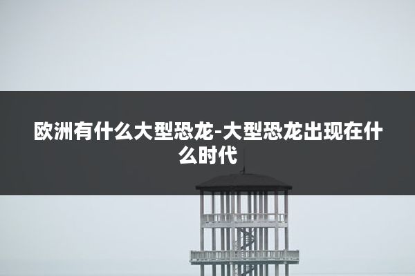 欧洲有什么大型恐龙-大型恐龙出现在什么时代