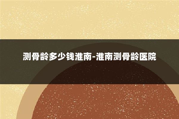 测骨龄多少钱淮南-淮南测骨龄医院