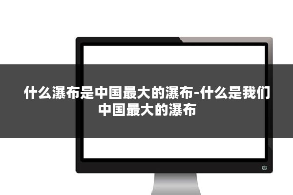 什么瀑布是中国最大的瀑布-什么是我们中国最大的瀑布