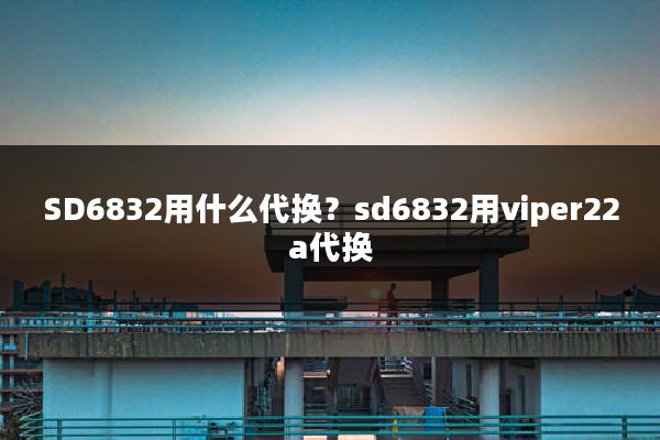 SD6832用什么代换?sd6832用viper22a代换