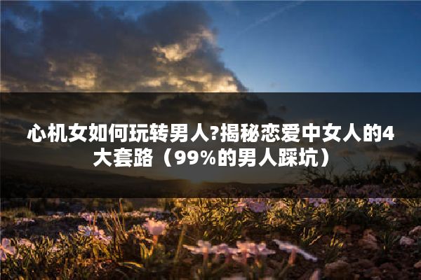 心机女如何玩转男人?揭秘恋爱中女人的4大套路(99%的男人踩坑)