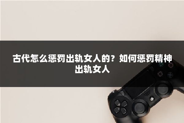 古代怎么惩罚出轨女人的？如何惩罚精神出轨女人