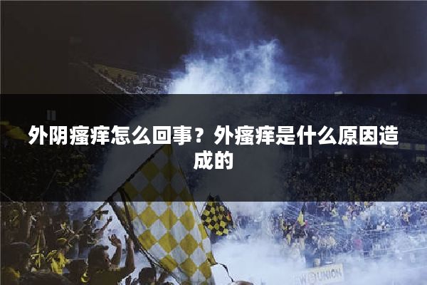 外阴瘙痒怎么回事?外瘙痒是什么原因造成的