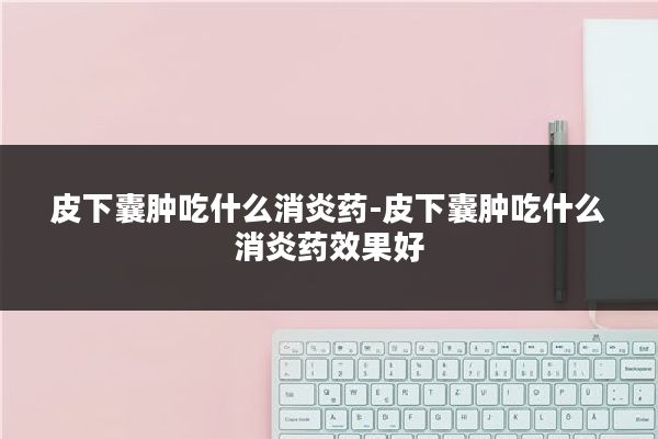 皮下囊肿吃什么消炎药-皮下囊肿吃什么消炎药效果好