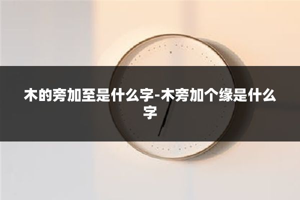 木的旁加至是什么字-木旁加个缘是什么字