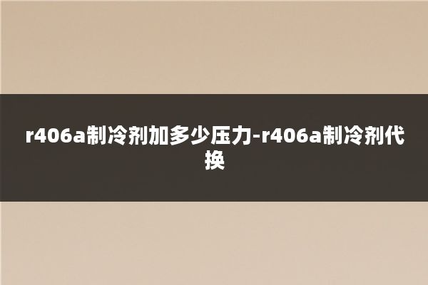 r406a制冷剂加多少压力-r406a制冷剂代换