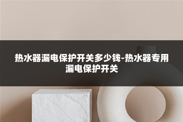热水器漏电保护开关多少钱-热水器专用漏电保护开关