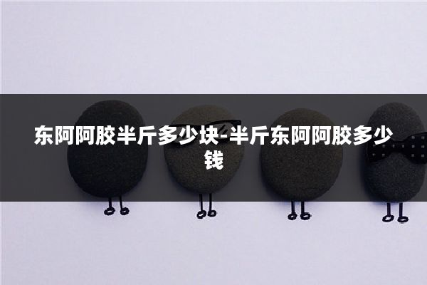 东阿阿胶半斤多少块-半斤东阿阿胶多少钱