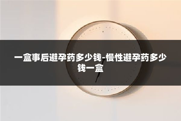 一盒事后避孕药多少钱-慢性避孕药多少钱一盒