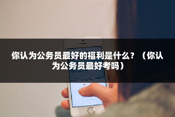 你认为公务员最好的福利是什么？（你认为公务员最好考吗）